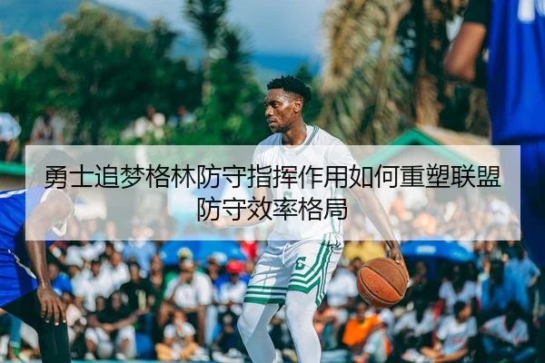 勇士追梦格林防守指挥作用如何重塑联盟防守效率格局