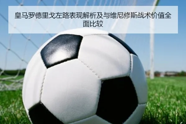 皇马罗德里戈左路表现解析及与维尼修斯战术价值全面比较