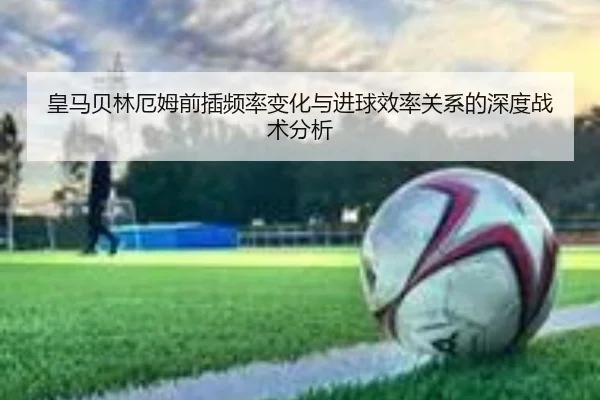 皇马贝林厄姆前插频率变化与进球效率关系的深度战术分析
