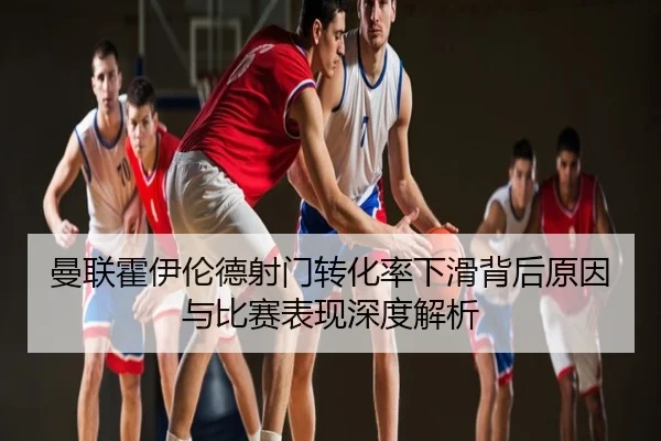 曼联霍伊伦德射门转化率下滑背后原因与比赛表现深度解析