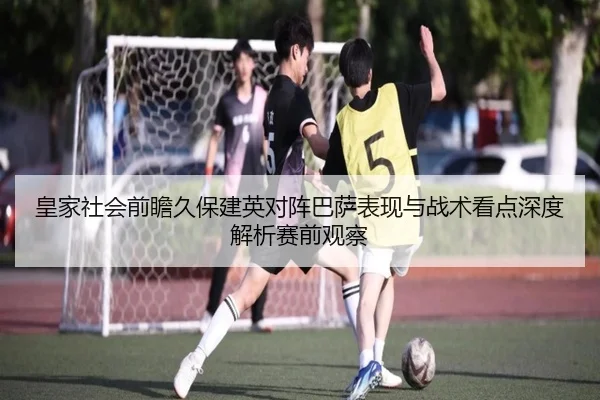 皇家社会前瞻久保建英对阵巴萨表现与战术看点深度解析赛前观察