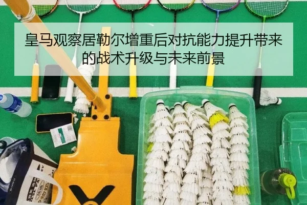 皇马观察居勒尔增重后对抗能力提升带来的战术升级与未来前景