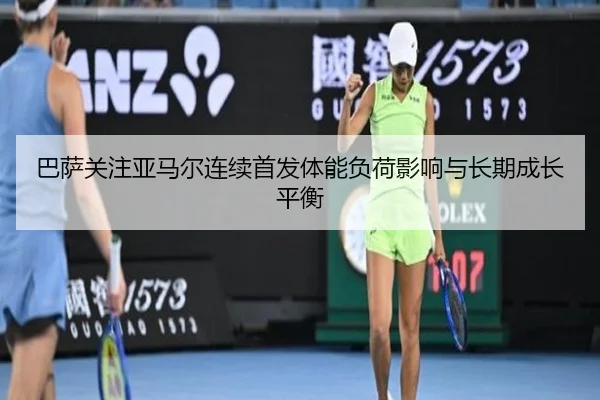 巴萨关注亚马尔连续首发体能负荷影响与长期成长平衡