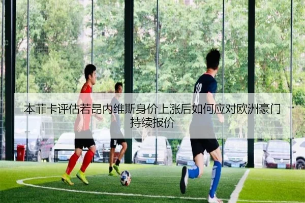 本菲卡评估若昂内维斯身价上涨后如何应对欧洲豪门持续报价