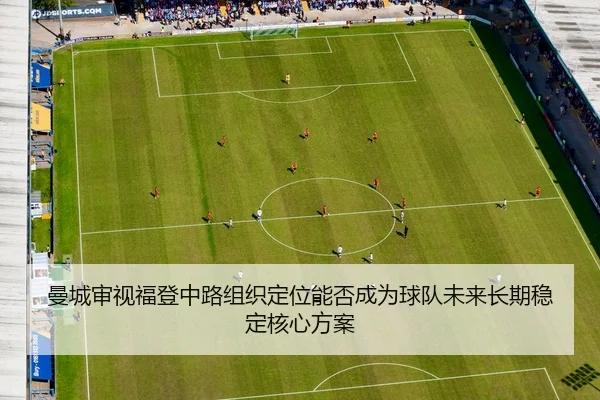曼城审视福登中路组织定位能否成为球队未来长期稳定核心方案